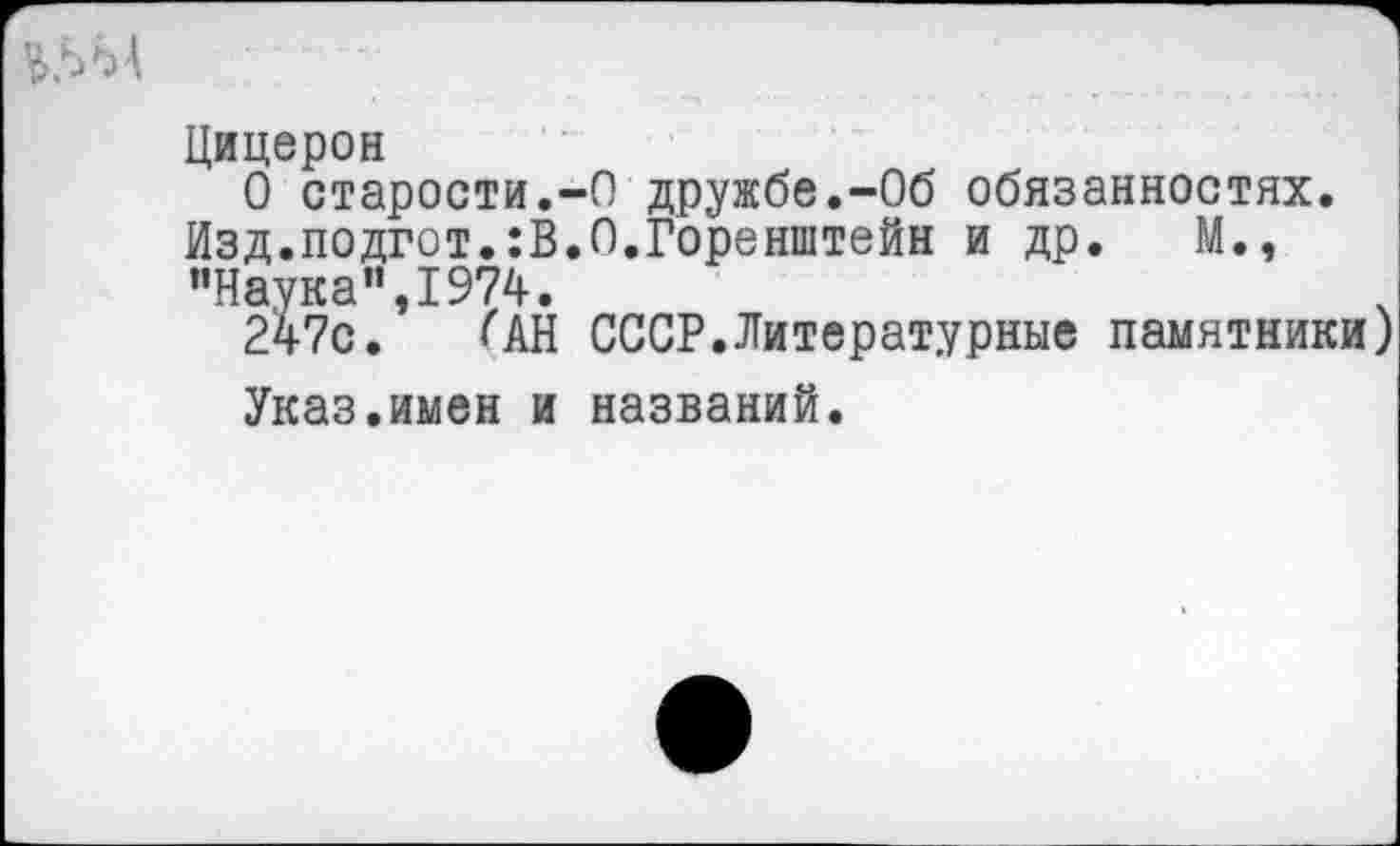 ﻿Цицерон
О старости.-О дружбе.-Об обязанностях. Изд.подгот.:В.О.Горенштейн и др. М., "Наука",1974.
247с. <АН СССР.Литературные памятники
Указ.имен и названий.